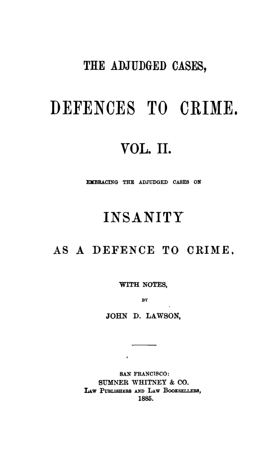 handle is hein.beal/dcacae0002 and id is 1 raw text is: 






      THE ADJUDGED CASES,




DEFENCES TO CRIME.




            VOL. II.


      EMBRACING THE ADJUDGED CASES ON




         INSANITY


AS A DEFENCE TO


CRIME,


      WITH NOTES,
          BY

    JOHN D. LAWSON,






      SAN FRANCISCO:
  SUMNER WHITNEY & CO.
LAw PUBLISHIW AND LAw Booxsr.Ta,
         1885.


