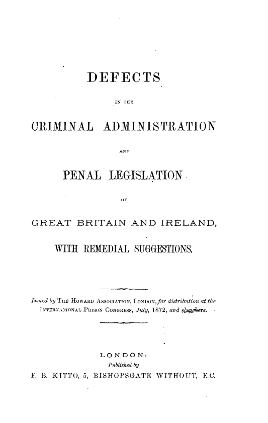handle is hein.beal/dcaplgbis0001 and id is 1 raw text is: 









           DEFECTS


                 IN THlE


CRIMINAL ADMINISTRATION


                 ANT)


      PENAL    LEGISLATION





GREAT BRITAIN AND IRELAND,


     WITH REMEDIAL  SUGGESTIONS.






Lsued by THE HOWARD ASSOCIATION, LONDON, for distribution at the
  rNTERNATIONAL PRISON CONGRESS, July, 1872, and osutere.





              LONDON:
              Published by
F. B. KITTO, 5, BISHOPSGATE WITHOUT, E.C.


