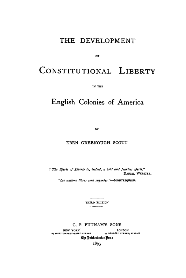 handle is hein.beal/dcleca0001 and id is 1 raw text is: THE DEVELOPMENT
OF

CONSTITUTIONAL

LIBERTY

IN THE

English Colonies of America
BY
EBEN GREENOUGH SCOTT

The Spirit of Liberty is, indeed, a bold and fearless sirit.
DANIEL WEBSTER.
Les nations libres sont suterbs.-MONTESQUIEU.
THIRD EDITION
G. P. PUTNAM'S SONS
NEW YORK                       LONDON
27 WEST TWENTY-ThIRD STREET   24 REDFORD STRRETr, STRAND
(Itt giekz893backer Vu
1893


