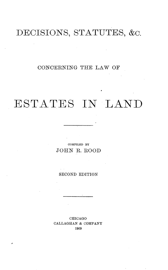 handle is hein.beal/dcsletan0001 and id is 1 raw text is: 






DECISIONS, STATUTES, &c.






      CONCERNING THE LAW OF







ESTATES IN LAND







             COMPILED BY
          JOHN R. ROOD




          SECOND EDITION









             CHICAGO
          CALLAGHAN & COMPANY
               1909


