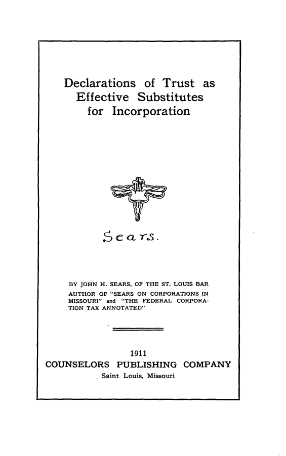 handle is hein.beal/dctruefsbi0001 and id is 1 raw text is: 








Declarations of Trust as
  Effective Substitutes
     for Incorporation


~C C 0- -s.


     BY JOHN H. SEARS, OF THE ST. LOUIS BAR
     AUTHOR OF SEARS ON CORPORATIONS IN
     MISSOURI and THE FEDERAL CORPORA-
     TION TAX ANNOTATED




                 1911
COUNSELORS PUBLISHING COMPANY
           Saint Louis, Missouri


