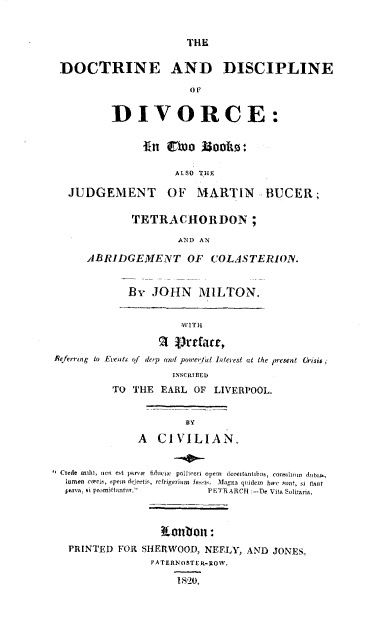 handle is hein.beal/deadeodc0001 and id is 1 raw text is: 


                      THE

 DOCTRINE AND DISCIPLINE

                      OF


         DIVORCE:


               In  Co   Zooks:

                    ALSO THE

  JUDGEMENT OF MARTIN BUCER;

             TETRACHORDON;

                    AND AN

     ABRIDGEMENT OF COLASTERION.


            By  JOHN MILTON.


                     WITH

                   a ~tarr,
Referrngto Evew,  f de1p ad poe/Wl Interest at the present  risis;
                   INSCRIBEDI
          TO THE  EARL OF LIVERPOOL.


                      BY
              A  CIVILIAN.


 Crede muth, non eA  par  fiduca  pollceri opem  deceitantibus, conslium  dubl,
 lamen circa,  p-m dejecfls, refrigerium fa-si.  Magna qoldem  bw  sunt, si that
 P-'rv, si p ittantur,   P ETrARCH :-De Vita Solitaria.



                  ?Loubon:
  PRINTED  FOR SHERWOOD, NEELY, AND JONES,
                PA TERN OSTER-ROW.

                    1s20.


