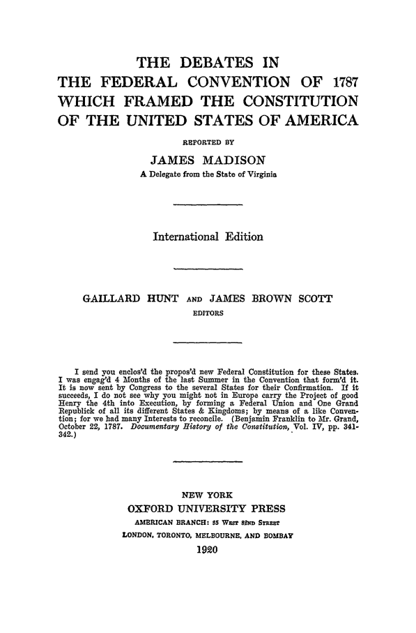 handle is hein.beal/debfedc0001 and id is 1 raw text is: THE DEBATES IN
THE FEDERAL CONVENTION OF 1787
WHICH FRAMED THE CONSTITUTION
OF THE UNITED STATES OF AMERICA
REPORTED BY
JAMES MADISON
A Delegate from the State of Virginia
International Edition
GAILLARD HUNT AND JAMES BROWN SCOTT
EDITORS
I send you enclos'd the propos'd new Federal Constitution for these States.
I was engag'd 4 Months of the last Summer in the Convention that form'd it.
It is now sent by Congress to the several States for their Confirmation. If it
succeeds, I do not see why you might not in Europe carry the Project of good
Henry the 4th into Execution, by forming a Federal Union and One Grand
Republick of all its different States & Kingdoms; by means of a like Conven-
tion; for we had many Interests to reconcile. (Benjamin Franklin to Mr. Grand,
October 22, 1787. Dooumentary History of the Constitution, Vol. IV, pp. 341-
342.)
NEW YORK
OXFORD UNIVERSITY PRESS
AMERICAN BRANCH: $5 Wz- sfD STRnT
LONDON, TORONTO. MELBOURNE, AND BOMBAY
1920


