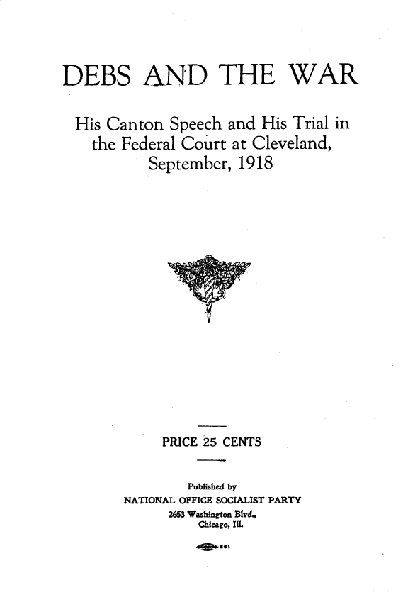 handle is hein.beal/debswa0001 and id is 1 raw text is: 





DEBS AND THE WAR


  His Canton Speech and His Trial in
    the Federal Court at Cleveland,
           September, 1918


     PRICE 25 CENTS


        Published by
NATIONAL OFFICE SOCIALIST PARTY
      2653 Washington Blvd,
          Chicago, Ill.


40 Bt6


