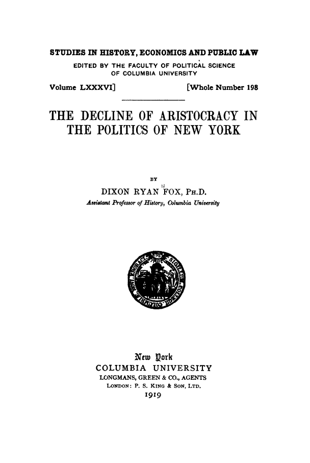 handle is hein.beal/decaris0001 and id is 1 raw text is: STUDIES IN HISTORY, ECONOMICS AND PUBLIC LAW
EDITED BY THE FACULTY OF POLITICAL SCIENCE
OF COLUMBIA UNIVERSITY

Volume LXXXVI]

[Whole Number 198

THE DECLINE OF ARISTOCRACY IN
THE POLITICS OF NEW       YORK
BY
DIXON RYAN FOX, PH.D.
Asuistant Professor of History, Columbia University

Ntw Lork
COLUMBIA      UNIVERSITY
LONGMANS, GREEN & CO., AGENTS
LONDON: P. S. KING & SON, LTD.
1919


