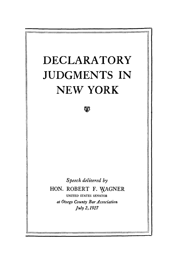 handle is hein.beal/decjud0001 and id is 1 raw text is: I,                                                                                                                                                                                                                        ii

DECLARATORY
JUDGMENTS IN
NEW YORK
Speech delivered by
HON. ROBERT F. WkAGNER
UNITED STATES SENATOR
at Otsego County Bar Association
July 2,1927


