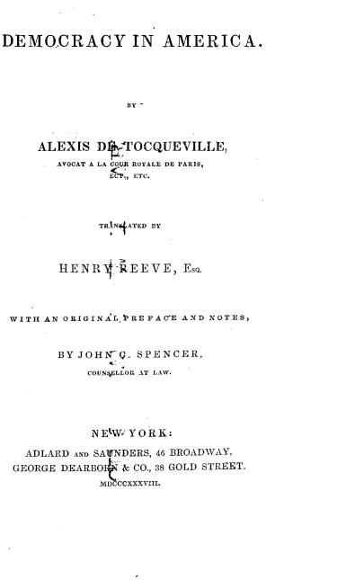 handle is hein.beal/decrynam0001 and id is 1 raw text is: 



DEMOCRACY IN AMERICA.





                 BY-




     ALEXIS D ,f7OCQUEVILLE,
        A4,VOCAT A LA GOI ROYALE DE PARIS,
              ;CP., ETC.




              TRINATED BY




        HENR   -REEVE, EsQ.




 WITH AN ORIGINAL , REFACE AND NOTES,



       BY JOHN-(. SPENCER,

           COUN4ELLOR AT LAW.






           NEtW; YORK:

   ADLARD AND SATINDERS, 46 BROADWAY,
 GEORGE DEARBOt & CO., 3S GOLD STREET.
              MDHCCXXXVIII.


