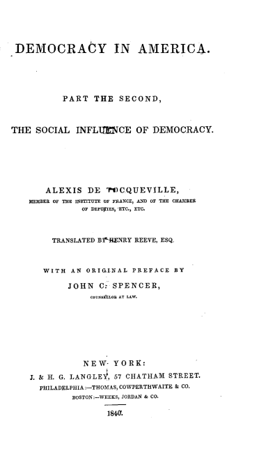 handle is hein.beal/decrynam0002 and id is 1 raw text is: 




DEMOCRAtY IN AMERICA.





           PART THE SECOND,



THE SOCIAL INFLIM     CE OF DEMOCRACY.







       ALEXIS DE ?CCQUEVILLE,
    PIEMIBER OF THE INSTITUTE OF FRANCE, AND OF THE CHAJ1BER
              OF DEPUPIES, -ETC., ETC.



        TRANSLATED BtiIENRY REEVE, ESQ.



        WITH AN ORIGINAL PREFACE BY

            JOHN C.: SPENCER,
                COUNSELlOR AT LAW.








                NEW- YORK:

    J. & H. G. LANGLE?, 57 CHATHAM STREET.
      PHILADELPHIA:-THOMAS, COWPERTH WAITE & CO.
            BOSTON:-WEEKS, JORDAN & CO.

                    1840.


