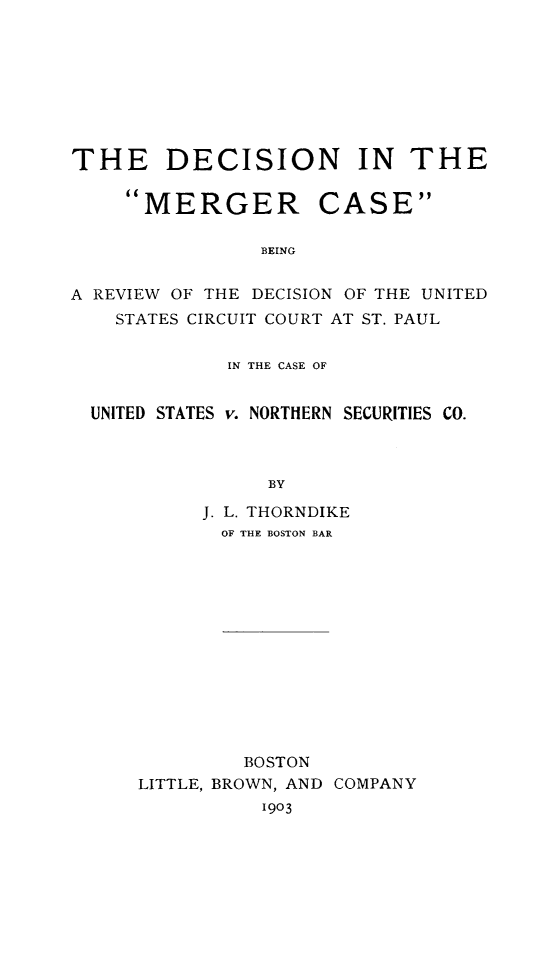 handle is hein.beal/demerger0001 and id is 1 raw text is: THE DECISION IN THE

MERGER

CASE

BEING

A REVIEW OF THE DECISION OF THE UNITED
STATES CIRCUIT COURT AT ST. PAUL
IN THE CASE OF
UNITED STATES v. NORTHERN SECURITIES CO.
BY
J. L. THORNDIKE
OF THE BOSTON BAR

BOSTON
LITTLE, BROWN, AND COMPANY
1903


