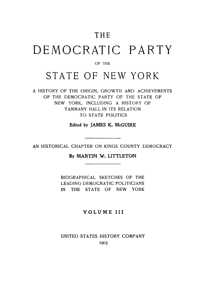 handle is hein.beal/dempasn0003 and id is 1 raw text is: THE
DEMOCRATIC PARTY
OF THE
STATE OF NEW YORK
A HISTORY OF THE ORIGIN, GROWTH AND ACHIEVEMENTS
OF THE DEMOCRATIC PARTY OF THE STATE OF
NEW YORK, INCLUDING A HISTORY OF
TAMMANY HALL IN ITS RELATION
TO STATE POLITICS
Edited by JAMES K. McGUIRE
AN HISTORICAL CHAPTER ON KINGS COUNTY DEMOCRACY
By MARTIN W. LITTLETON
BIOGRAPHICAL SKETCHES OF THE
LEADING DEMOCRATIC POLITICIANS
IN THE STATE OF NEW     YORK
VOLUME III
UNITED STATES HISTORY COMPANY
1905


