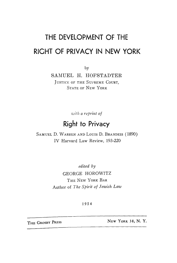 handle is hein.beal/depriny0001 and id is 1 raw text is: THE DEVELOPMENT OF THE
RIGHT OF PRIVACY IN NEW YORK
by
SAMUEL H. HOFSTADTER
JUSTICE OF THE SUPREME COURT,
STATE OF NEW YORK

with a reprint of
Right to Privacy
SAMUEL D. WARREN AND Louis D. BRANDEIS (1890)
IV Harvard Law Review, 193-220
edited by
GEORGE HOROWITZ
THE NEW YORK BAR
Author of The Spirit of Jewish Law
1954

NEW YORK 38, N. Y.

THE GROSBY PRESS


