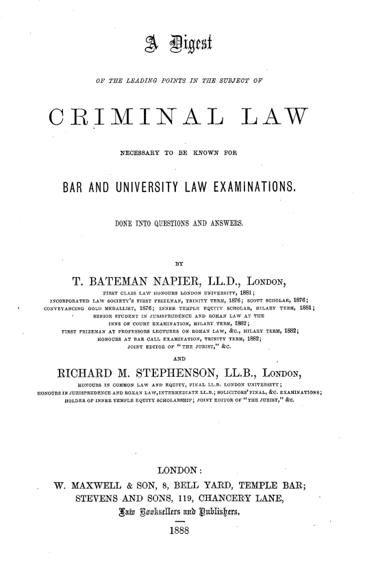 handle is hein.beal/dgcrimlaw0001 and id is 1 raw text is: 










              01 THE LEIADINTG POINTS IN TIE SUBJECT OF





   CRIMINAL LAW



                    NECESSARY  TO BE KNOWN FOE




      BAR AND UNIVERSITY LAW EXAMINATIONS.




                   DONE INTO QUESTIONS AND ANSWERS.





                                 BY


        T. BATEMAN NAPIER, LL.D., LONDON,
                FIRST CLASS LAW IONOURS LONDON UNIVERSITY, 1881;
   INCORPORATED LAW SOCIETY'S FIRST PRIZEMAN, TRINITY TERM, 1876; SCOTT SCIIOLAR, 1876;
   CONVEYANCING GOLD MEDALLIST, 1876; INNER TEMPLE EQUITY SCHOLAR, HILARY TERM, 1881
             SENIOR STUDENT IN JURISPRUDENCE AND ROMAN LAW AT THE
                 INNS OF COURT EXAMINATION, HILARY TERM, 1882;
      FIRST PRIZEMAN AT PROFESSORS LECTURES ON ROMAN LAW, &C., HILARY TERM, 1882;
              HONOURS AT BAR CALL EXAMINATION, TRINITY TERM, 1882;
                      JOINT EDITOR OF  TIE JURIST, &C.

                                 AND

     RICHARD M. STEPHENSON, LL.B., LONDON,
          RONOURS IN COMMON LAW AND EQUITY, FINAL LL.B. LONDON UNIVERSITY;
HONOURS IN JURISPRUDENCE AND ROMAN LAW, INTERMEDIATE LL.B.; SOLICITORS' FINAL, &C. EXAMINATIONS;
       HOLDER OF INNER TEMPLE EQUITY SCHOLARSHIP; JOINT EDITOR OF TIE JURIST, &C.









                             LONDON:

    W. MAXWELL & SON, 8, BELL YARD, TEMPLE BAR;

         STEVENS AND SONS, 119, CHANCERY LANE,




                                1888


