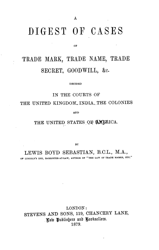 handle is hein.beal/dgctmtn0001 and id is 1 raw text is: 





DIGEST OF


CASES


'TRADE MARK, TRADE NAME, TRADE

       SECRET, GOODWILL, &c.

                 DECIDED

           IN THE COURTS OF

THE UNITED KINGDOM- INDIA,.THE COLONIES
                  AND

     THE UNITED STATES Q- AWICA.



                  BY

 LEWIS BOYD SEBASTIAN, B.C.L., M.A.,
 OF LINCOLN'S INN, BARRISTER-AT-LAW, AUTHOR OF THE LAW OF TRADE MARKS, ETC.









               LON-DON:
 STEVENS AND SONS, 119, CHANCERY LANE,
         faby ublis t1879
                 1879.


