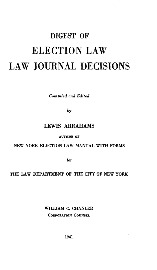 handle is hein.beal/dgeleljd0001 and id is 1 raw text is: 





            DIGEST   OF


       ELECTION LAW


LAW JOURNAL DECISIONS




            Compiled and Edited


                 by


          LEWIS ABRAHAMS

               AUTHOR OF

 NEW YORK ELECTION LAW MANUAL WITH FORMS


                 for

THE LAW DEPARTMENT OF THE CITY OF NEW YORK


WILLIAM C. CHANLER
CORPORATION COUNSEL


1941


