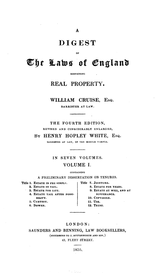handle is hein.beal/dglerrp0001 and id is 1 raw text is: 








A


              DIGEST






S   Dr iahs of englant

                   RESPECTING


          REAL PROPERTY.




          WILLIAM CRUISE, ESQ.

               BARRISTER AT LAW.




          THE  FOURTH EDITION,
       REVISED AND CONSIDERABLY ENLARGED,

   By  HENRY HOPLEY WHITE, Esq.
         3ARRISTER AT LAW, OF THE MIDDLE TICMPLE.




           IN  SEVEN   VOLUMES.

                VOLUME I.

                   CONTAINING
     A PRELIMINARY DISSERTATION 01 TENURES.


Title 1. ESTATE IN FEE StMPLE.
   2. ESTATE IN TAIL.
   3. ESTATE FOR LIFE.
   4. ESTATE TAIL AFTER POSSI-
      BILITY.
   5. CURTESY.
   6. DOWER.


Title 7. JOINTURE.
    8. ESTATE FOR YEARS.
    0. ESTATE AT WILL, AND AI
       SUFFERANCE.
   10. COPYHOLD.
   11. USE.
   12. TRUST.


                LONDON:

SAUNDERS  AND  BENNING, LAW  BOOKSELLERS,
         (SUCCESSORS TO J. BUTTERWORTH AND SON,)
              43, FLEET STREETr.


                   1835Z.


