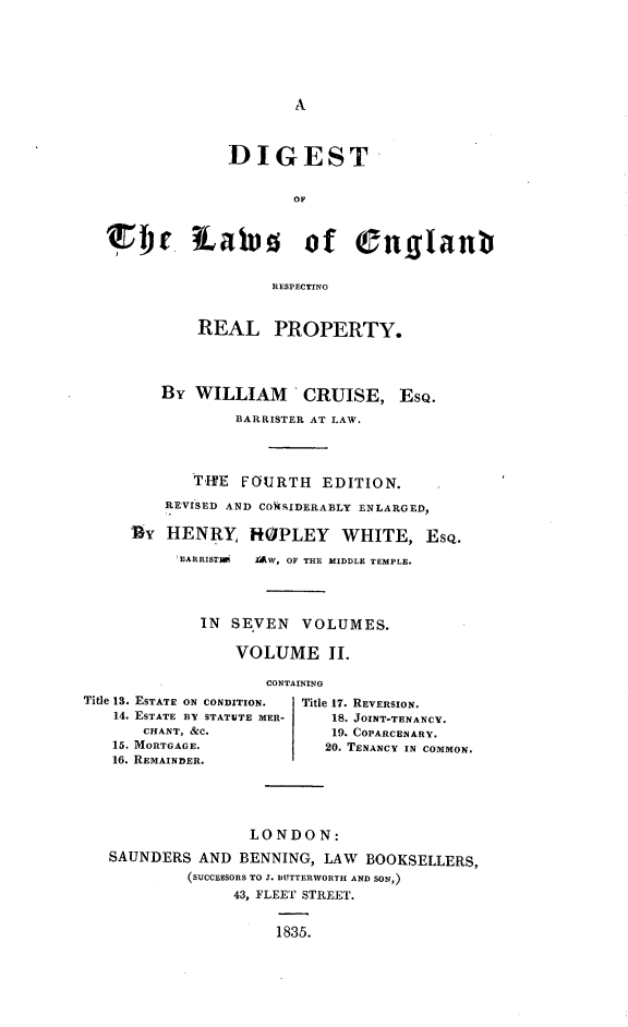 handle is hein.beal/dglerrp0002 and id is 1 raw text is: 







A


             DIGEST


                     OF



Bic iates of englant


                  RESPECTING


          REAL PROPERTY.




      By  WILLIAM CRUISE, EsQ.

              BARRISTER AT LAW.




          THE  FOURTH   EDITION.

      REVISED AND COkSIDERABLY ENLARGED,

   Ur  HENRY HOPLEY WHITE, EsQ.

        EARRISTIR YAW, OF THE MIDDLE TEMPLE.




          IN  SEVEN   VOLUMES.

              VOLUME II.


Title 13. ESTATE ON CONDITION.
   14. ESTATE BY STATUTE MER-
       CHANT, &C.
   15. MORTGAGE.
   16. REMAINDER.


TAINING
  Title 17. REVERSION.
     18. JOINT-TENANCY.
     19. COPARCENARY.
     20. TENANCY IN COMMON.


               LONDO   N:
SAUNDERS  AND BENNING,  LAW BOOKSELLERS,
         (SUCCESSORS TO J. BUTTERWORTH AND SON,)
              43, FLEET STREET.


                  1835.


