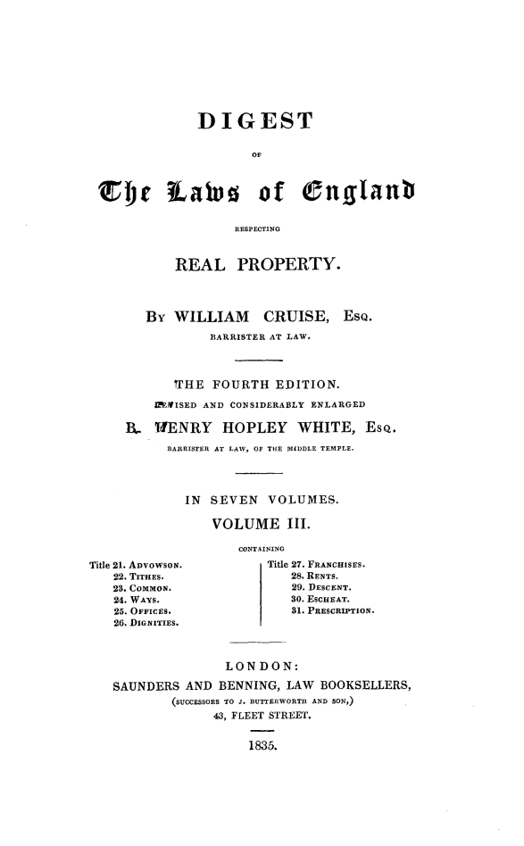 handle is hein.beal/dglerrp0003 and id is 1 raw text is: 











              DIGEST


                     OF




rjr iawv of Cnfffafl


                   RESPECTING


REAL PROPERTY.


By  WILLIAM CRUISE,

         BARRISTER AT LAW.


Eso.


       1THE FOURTH  EDITION.

    IMISED AND CONSIDERABLY ENLARGED

IL- WENRY    HOPLEY    WHITE, ESQ.

      BARRISTER AT LAW, OF THE MIDDLE TEMPLE.




        IN  SEVEN  VOLUMES.

            VOLUME III.


Title 21. ADvowsoN.
   22. TITHES.
   23. CommoN.
   24. WAYs.
   25. OFFICES.
   26. DIGNITIES.


CONTAINING
    Title 27. FRANCHISES.
       28. RENTS.
       29. DESCENT.
       30. ESCHEAT.
       31. PRESCRIPTION.


               LONDON:

SAUNDERS  AND BENNING,  LAW BOOKSELLERS,
        (SUCCESSORS TO J. BUTTLERWORTH AND SON,)
              43, FLEET STREET.


                  1835.


