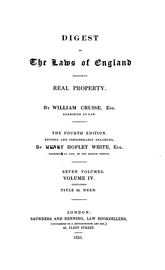 handle is hein.beal/dglerrp0004 and id is 1 raw text is: 








            DIGEST





sher tatus of engflant

                RESPECTING


         REAL   PROPERTY.




     By  WILLIAM   CRUISE,   EsQ.
             BARRISTER AT LAW.




        THE  FOURTH  EDITION.
      REVISED AND CONSIDERABLY ENLARGED,

  By  WUARY   HOPLEY   WHITE,  ESQ.
       DARRISTER AT LAW, OF THE MIDDLE TEMPLE.



            SEVEN  VOLUMES.
            VOLUME IV.
                CONTAINING
            TITLE 32. DEED.




              LONDON:
SAUNDERS AND BENNING, LAW BOOKSELLERS,
        (SUCCESSORS TO J. BUTTERWORTH AND SON,)
             43, FLEET STREET.

                 1835.



