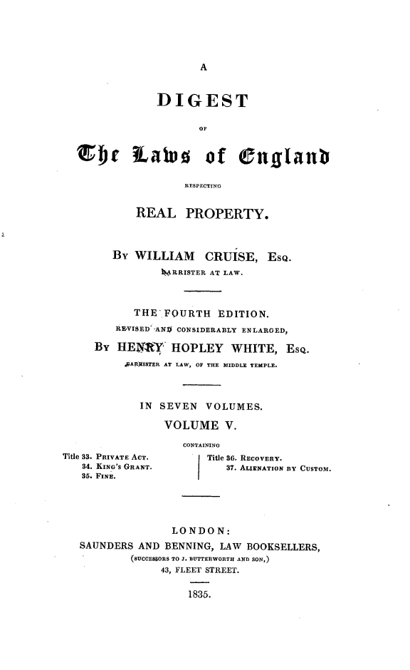 handle is hein.beal/dglerrp0005 and id is 1 raw text is: 






A


             DIGEST

                    OF



EIb iates of englanb

                  RESPECTING


          REAL PROPERTY.




      By WILLIAM CRUISE, EsQ.

              kMRRISTER AT LAW.




         THE  FOURTH   EDITION.

      RFVISED'-AX0 CONSIDERABLY ENLARGED,

   By  HENOY   HOPLEY WHITE, ESQ.

        .AAILkISTER AT LAW, OF THE MIDDLE TEMPLE.




          IN  SEVEN  VOLUMES.

              VOLUME V.


Title 33. PRIVATE ACT.
   34. KING'S GRANT.
   35. FINE.


CONTAINING
    Title 86. RECOVERY.
       37. ALIENATION BY CUSTOM.


               LONDON:
SAUNDERS  AND BENNING, LAW BOOKSELLERS,
        (SUCCESSORS TO J. BUTTERWORTH AND SON,)
             43, FLEET STREET.


                  1835.


