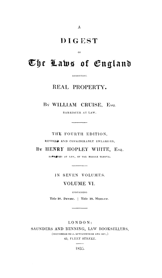 handle is hein.beal/dglerrp0006 and id is 1 raw text is: 




A


            DIG EST

                   OF


f)r lLawes of euglaub




         REAL PROPERTY.



      By WILLIAM    CRUISE,   Ese
             BARRISTER AT LAW.




         THE  FOURTH  EDITION,
      REVISrB AND CONSIDERABLY ENLARGED,

   By  HENRY   IOPLEY   WHITE,   Es.
        BARTIRE AT LAW, OF THE MIDDLE TEMPLE.



          IN SEVEN  VOLUMES.

             VOLUME VI.

                 CONTAINING
        Title 38. .DEVISE.  I Title 39. MERViE.





               LONDON:
 SAUNDERS AND BENNING, LAW BOOKSELLERS,
         (SUCCESSORS TO J. EITTERWORTH AND SON,)
              43, FLEET STREET.

                  1835.


