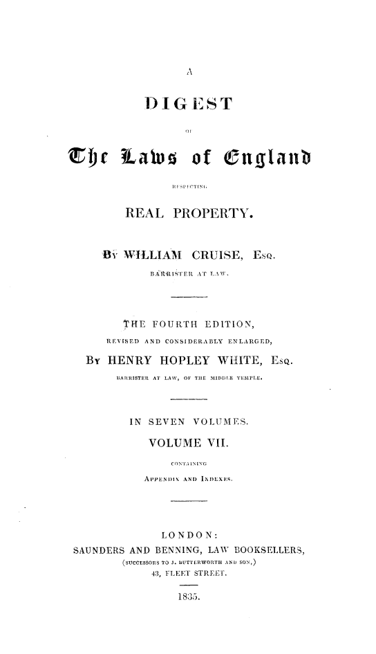 handle is hein.beal/dglerrp0007 and id is 1 raw text is: 





A


            DIGEST





rje Labs of (Suglanib





         REAL PROPERTY.



      By WILLIAM    CRUISE,  EsQ.

             BRRISiTER AT LAW.




         '1'HE FOURTH EDITION,
      REVISED AND CONSIDERABLY ENLARGED,

   By HENRY HOPLEY WHITE, EsQ.
        BARRISTER AT LAW, OF THE MIDDLE TEMPLE.




          IN SEVEN  VOLUMES.

             VOLUME   VII.

                CONTA INING
            APPENDIX AND INDEXES.





               LONDON:
 SAUNDERS AND BENNING, LAW BOOKSELLERS,
         (SUCCESSORS TO J. BUTTERWORTH AND SON,)
             43, FLEET STREET.

                 1835.


