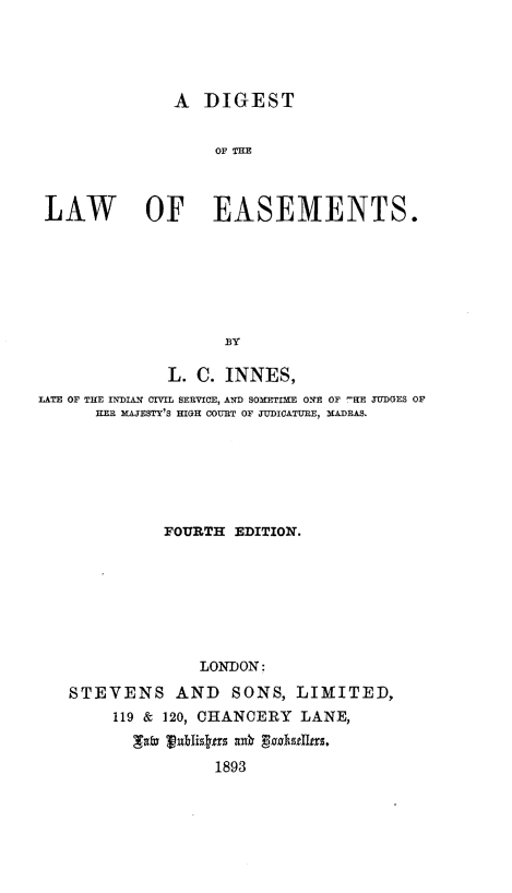 handle is hein.beal/dglesmt0001 and id is 1 raw text is: 




               A DIGEST


                   OF THE



 LAW        OF EASEMENTS.






                    BY

              L. C. INNES,
IATE OF THE INDIAN CIVIL SERVICE, AND SOHETIHE ONE OF -HE JUDGES OF
      HER MAJESTY'S HIGH COURT OF JUDICATURE, MADRAS.






              FOURTH EDITION.







                 LONDON;
   STEVENS AND SONS, LIMITED,
        119 & 120, CHANCERY LANE,
          fm     Tlis f an 89
                   1893


