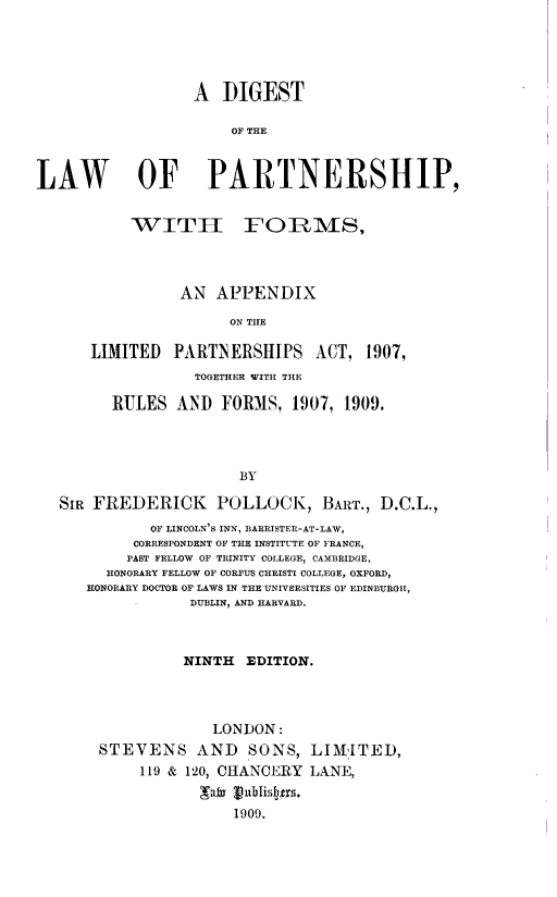 handle is hein.beal/dglptsf0001 and id is 1 raw text is: 





                  A DIGEST

                      OF THE



LAW         OF PARTNERSHIP,


           WITT h FORMS,




                AN APPENDIX

                      ON THE

      LIMITED PARTNERSHIPS ACT, 1907,
                  TOGETHER WITH THE

         RULES AND FORMS, 1907, 1909.




                       BY

   SIR FREDERICK POLLOCK, BART., D.C.L.,
             OF LINCOLN'S INN, BARRISTER-AT-LAW,
           CORRESPONDENT OF THE INSTITUTE OF FRANCE,
           PAST FELLOW OF TRINITY COLLEGE, CAMBRIDGE,
        HONORARY FELLOW OF CORPUS CHRISTI COLLEGE, OXFORD,
      HONORARY DOCTOR OF LAWS IN THE UNIVERSITIES OF EDINBURGH,
                 DUBLIN, AND HARVARD.



                 NINTH EDITION.




                    LONDON:
       STEVENS AND SONS, LIMITED,
            119 & 120, CHANCERY LANE,


                      1909.


