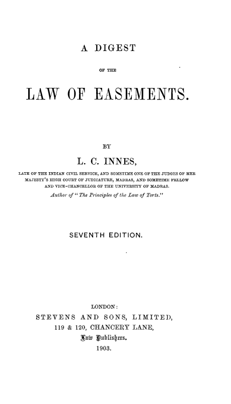 handle is hein.beal/dglwesmt0001 and id is 1 raw text is: 






                 A DIGEST


                      OF THE



  LAW OF EASEMENTS.






                       BY

                L. C. INNES,
LATE OF THE INDIAN CIVIL SERVICE, AND SOMETIMfE ONE OF THE JUDGES OF HER
  MAJESTY'S HIGH COURT OF JUDICATUiRE, MADRAS, AND SOMETIME FELLOW
       AND VICE-CHANCELLOR OF THE UNIVERSITY OF MADRAS.
         Author of  The Principles of the law of Torts.





              SEVENTH EDITION.










                    LONDON:

     STEVENS AND SONS, LIMITE),
          119 & 120, CHANCERY LANE,


                     1903.


