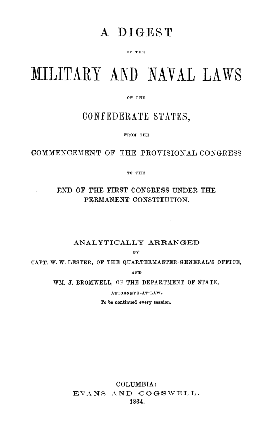 handle is hein.beal/dgmnvl0001 and id is 1 raw text is: A DIGEST
OF T111
MILITARY AND NAVAL LAWS
OP THE
CONFEDERATE STATES,
FROM THE
COMMENCEMENT OF THE PROVISIONAL CONGRESS
TO THE
END OF THE FIRST CONGRESS UNDER THE
PERMANENT CONSTITUTION.
ANALYTICALLY ARRANGED
BY
CAPT. W. W. LESTER, OF THE QUARTERMASTER-GENERAL'S OFFICE,
AND
WM. J. BROMWELL, OF THE DEPARTMENT OF STATE,
ATTORNEYS-AT-LAW.
To be continued every session.

EVANS

COLUMBIA:
AND COGSWELL.
1864.


