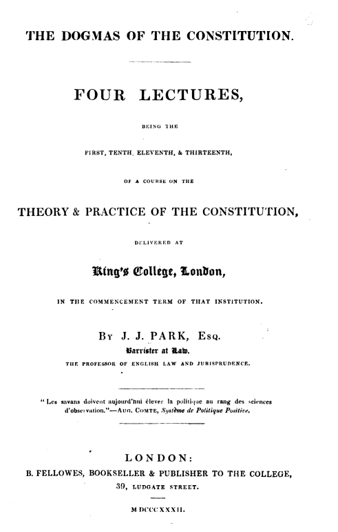 handle is hein.beal/dgmscntn0001 and id is 1 raw text is: THE DOGMAS OF THE CONSTITUTION.
FOUR LECTURES,
BEING THE
FIRST, TENTH, ELEVENTH, & THIRTEENTH,
OF A COURSE ON THE
THEORY & PRACTICE OF THE CONSTITUTION,
DELIVERED AT
Utng'o (College, Lonbon,
IN TIE COMMENCEMENT TERM OF THAT INSTITUTION.
BY   J. J. PARK, ESQ.
Varristcr at .AtD,
TIlE PROFESSOR OF ENGLISH LAW AND JURISPRUDENCE.
 Les savans doiveit aujourd'hIi NIever la politiue au rang des sciences
d'observation.-Aun. COMTE, Sysl?,e de PoUtique Positive.
LONDON:
B. FELLOWES, BOOKSELLER & PUBLISHER TO THE COLLEGE,
39, LUDGATE STREET.
M D)CCC XXXII.


