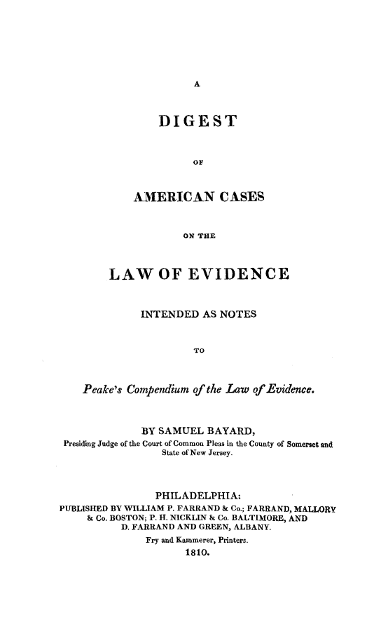handle is hein.beal/dgstam0001 and id is 1 raw text is: 







A


    DIGEST



          OF



AMERICAN CASES



        ON THE


        LAW OF EVIDENCE



              INTENDED  AS NOTES



                      TO



    Peake's Compendium of the Law of Evidence.



              BY SAMUEL  BAYARD,
 Presiding Judge of the Court of Common Pleas in the County of Somerset and
                 State of New Jersey.




                 PHILADELPHIA:
PUBLISHED BY WILLIAM P. FARRAND & Co.; FARRAND, MALLORY
     & Co. BOSTON; P. H. NICKLIN & Co. BALTIMORE, AND
          D. FARRAND AND GREEN, ALBANY.
              Fry and Kammerer, Printers.
                     1810.


