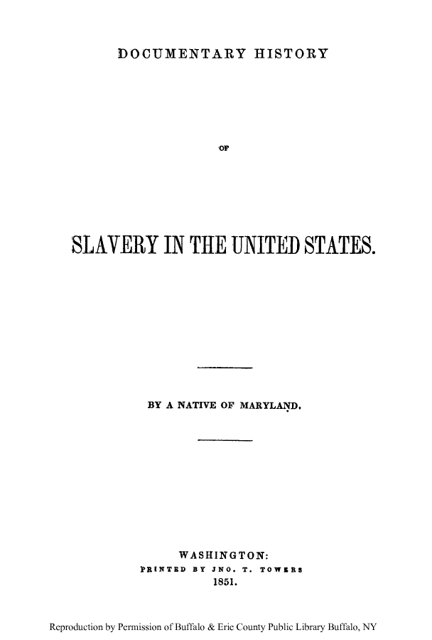 handle is hein.beal/dhisveus0001 and id is 1 raw text is: DOCUMENTARY HISTORY

SLAVERY IN THE UNITED STATES.
BY A NATIVE OF MARYLAND.
WASHINGTON:
PRINTED BY JNO. T. TOWERS
1851.

Reproduction by Permission of Buffalo & Erie County Public Library Buffalo, NY


