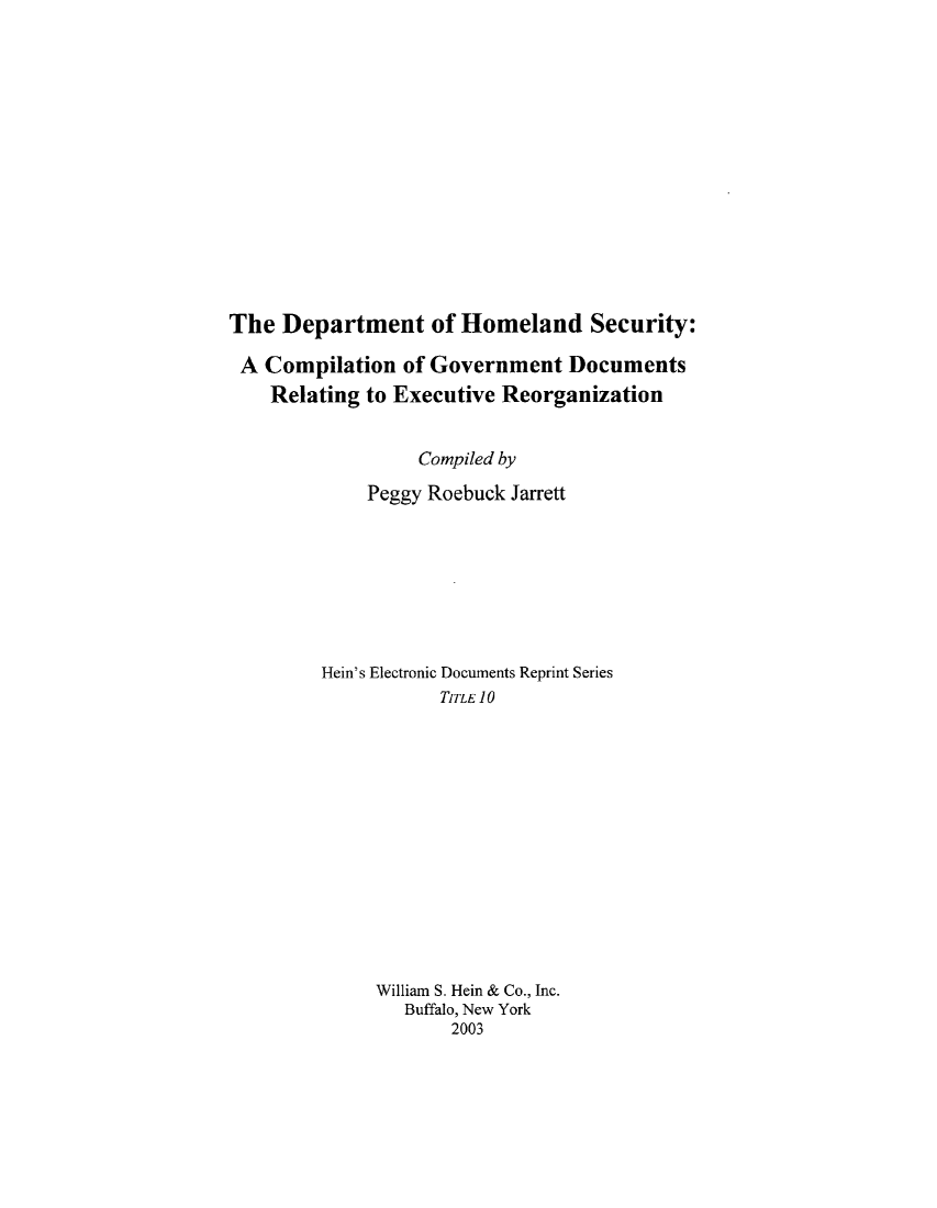 handle is hein.beal/dhsec0001 and id is 1 raw text is: ï»¿The Department of Homeland Security:
A Compilation of Government Documents
Relating to Executive Reorganization
Compiled by
Peggy Roebuck Jarrett
Hein's Electronic Documents Reprint Series
TITLE 10
William S. Hein & Co., Inc.
Buffalo, New York
2003


