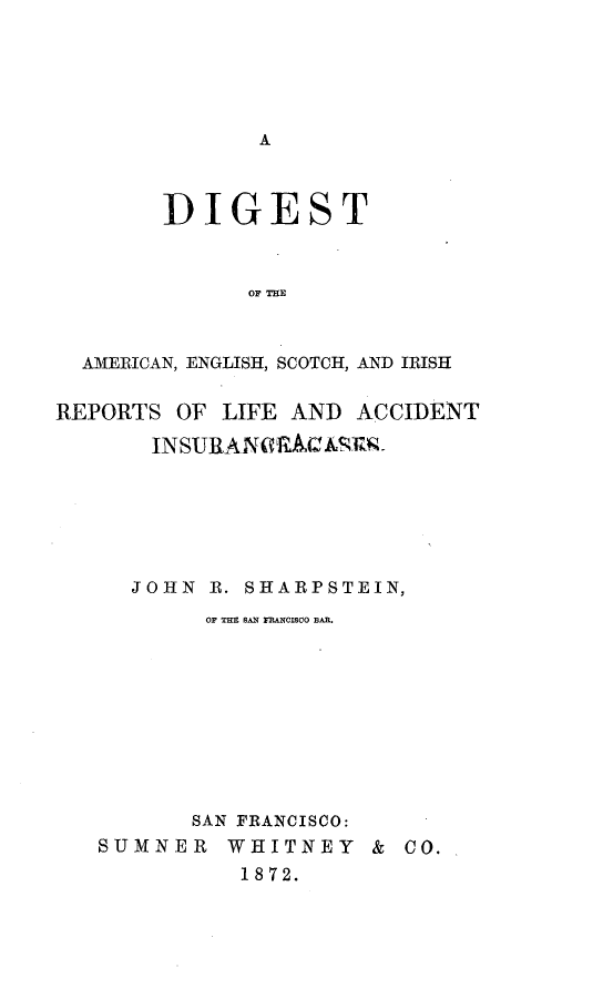 handle is hein.beal/diaeslfac0001 and id is 1 raw text is: 










        DIGEST



              OF THE



  AMERICAN, ENGLISH, SCOTCH, AND IRISH

REPORTS OF LIFE AND ACCIDENT

       INSURANaRAIVZ.v-


  JOHN R. SHARPSTEIN,
        OF THE SAN FRANCISCO BAR.










        SAN FRANCISCO:
SUMNER WHITNEY & CO.
          1872.


