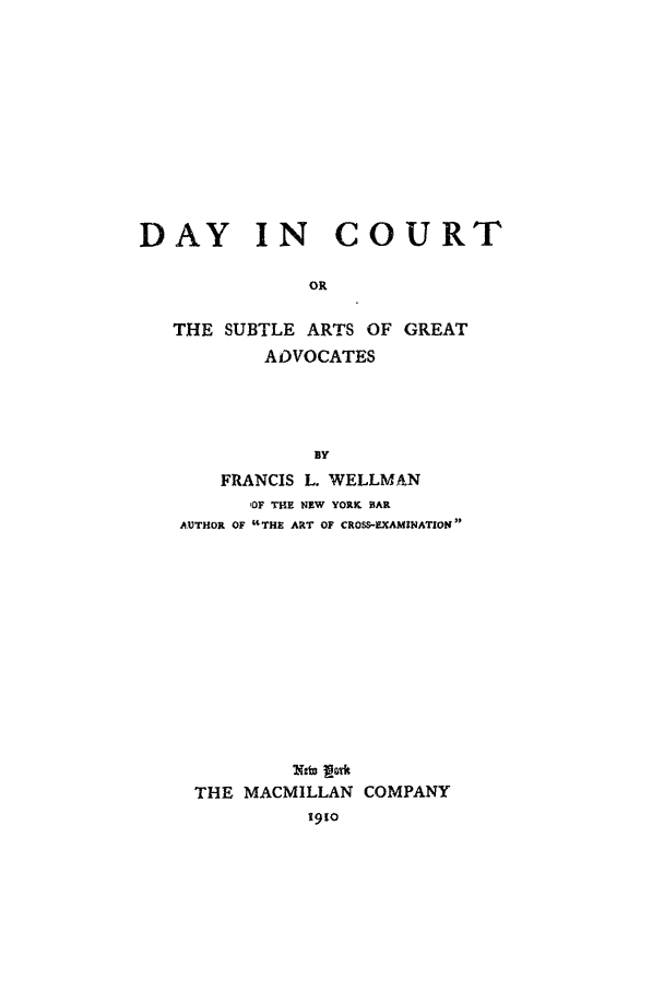 handle is hein.beal/dic0001 and id is 1 raw text is: DAY IN COURT
OR
THE SUBTLE ARTS OF GREAT
ADVOCATES
BY
FRANCIS L. WELLMAN
OF THE NEW YORK BAR
AUTHOR OF THE ART OF CROS-EXAMINATION
THE MACMILLAN COMPANY
1910


