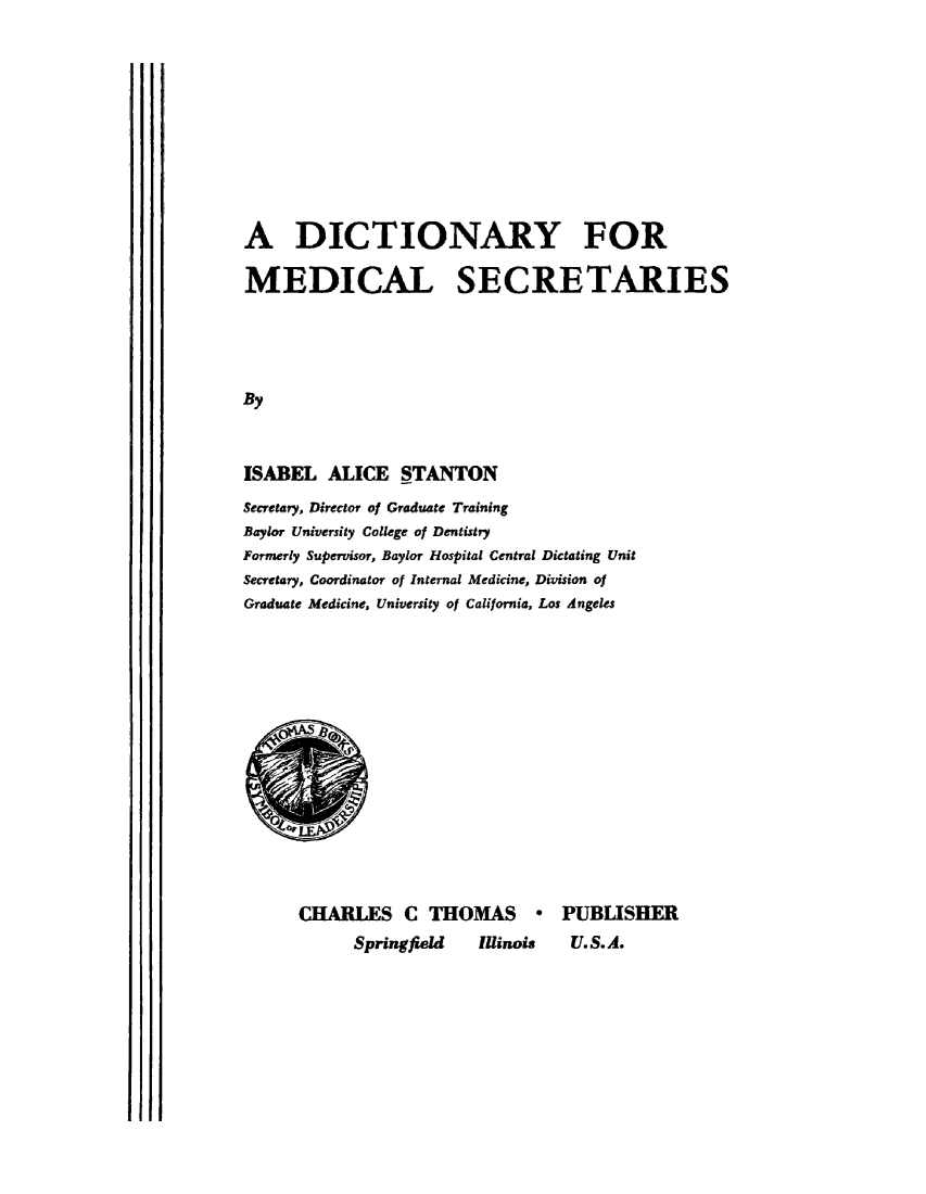 handle is hein.beal/dictnmd0001 and id is 1 raw text is: 











A DICTIONARY FOR

MEDICAL SECRETARIES





By



ISABEL   ALICE  STANTON
Secretary, Director of Graduate Training
Baylor University College of Dentistry
Formerly Supervisor, Baylor Hospital Central Dictating Unit
Secretary, Coordinator of Internal Medicine, Division of
Graduate Medicine, University of California, Los Angeles


CHARLES C THOMAS * PUBLISHER
      Springfield  Illinois U.S.A.


