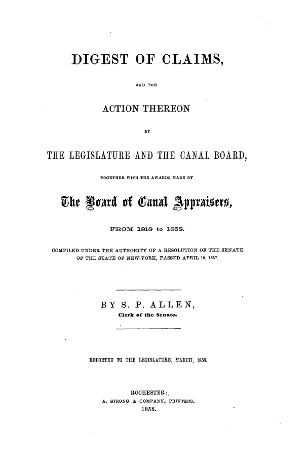handle is hein.beal/digcla0001 and id is 1 raw text is: DIGEST OF CLAIMS,
AND THE
ACTION THEREON

THE LEGISLATURE AND THE CANAL BOARD,
TOGETHER WITH THE AWARDS MADE BY
Z hr lor of (4041zn Ajppriweo.
FROM    1818 to 1858.
COMPILED UNDER THE AUTHORITY OF A RESOLUTION OF THE SENATE
OF THE STATE OF NEW-YORK, PASSED APRIL 10, 1857.
BY S. P. ALLEN,
Clerk of the Senate.

REPORTED TO THE LEGISLATURE, MARCH, 1858.
ROCHESTER:
A. STRONG & COMPANY, PRINTERS.
1858.


