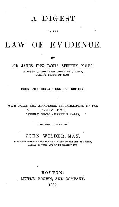 handle is hein.beal/digelvc0001 and id is 1 raw text is: 




             A DIGEST



                     OF THE




LAW OF EVIDENCE.



                      BY


   SIR  JAMES  FITZ JAMES  STEPHEN,  K.C.S.I.
         A JUDGE OF THE HIGH COURT OF JUSTICE,
               QUEEN'S BENCH DIVISION.



        FROM THE FOURTH ENGLISH EDITION.




 WITH NOTES AND ADDITIONAL ILLUSTRATIONS, TO THE
                 PRESENT TIME,
          CHIEFLY FROM AMERICAN CASES,


                INCLUDING THOSE OF



          JOHN WILDER, MAY,
    LATE CHIEF-JUSTICE OF THE MUNICIPAL COURT OP THE CITY OF BOSTON,
           AUTHOR OF THE LAW OF INSURANCE, ETC.








                  BOSTON:

        LITTLE, BROWN,  AND  COMPANY.

                     1886.



