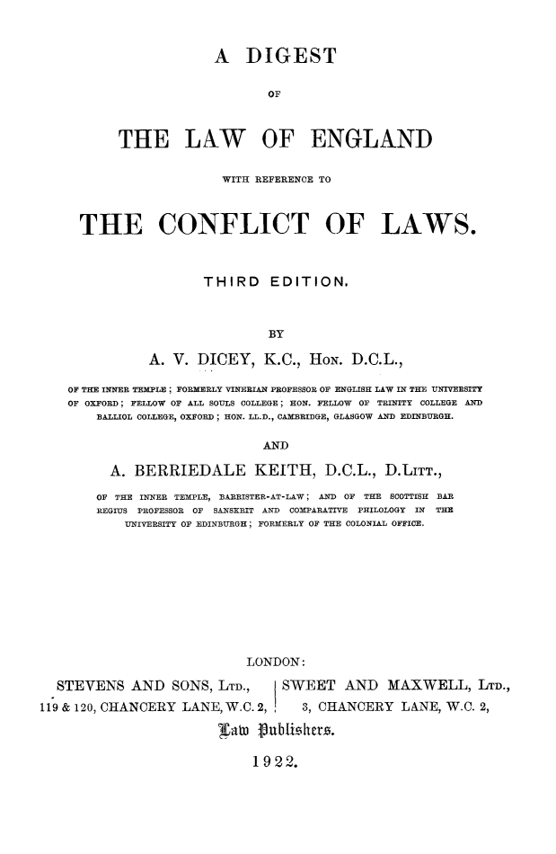 handle is hein.beal/diglaweng0001 and id is 1 raw text is: A DIGEST
OF
THE LAW OF ENGLAND

WITH REFERENCE TO
THE CONFLICT OF LAWS.
THIRD EDITION,
BY
A. V. DICEY, K.C., HON. D.C.L.,
OF THE INNER TEMPLE ; FORMERLY VINERIAN PROFESSOR OF ENGLISH LAW IN THE UNIVERSITY
OF OXFORD; FELLOW OF ALL SOULS COLLEGE; HON. FELLOW OF TRINITY COLLEGE AND
BALLIOL COLLEGE, OXFORD; HON. LL.D., CAMBRIDGE, GLASGOW AND EDINBURGH.
AND
A. BERRIEDALE KEITH, D.C.L., D.LITT.,
OF THE INNER TEMPLE, BARRISTER-AT-LAW; AND OF THE SCOTTISH BAR
REGIUS PROFESSOR OF SANSKRIT AND COMPARATIVE PHILOLOGY IN THE
UNIVERSITY OF EDINBURGH; FORMERLY OF THE COLONIAL OFFICE.
LONDON:
STEVENS AND SONS, LTD.,                  SWEET AND MAXWELL, LTD.,
119 & 120, CHANCERY LANE, W.C. 2,              3, CHANCERY       LANE, W.C. 2,
lDat   flublisiher.

1922.


