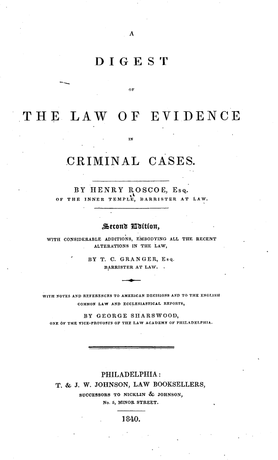 handle is hein.beal/diglecc0001 and id is 1 raw text is: A

DIGE

S T

OF
THE LAW OF EVIDENCE
-  IN

CRIMINAL

CASES.

BY HENRY ROSCOE, Esq.
OF THE INNER TEMPLE, BARRISTER AT LAW.
ieconb  5tttn,
WITH CONSIDERABLE ADDITIONS, EMBODYING ALL THE RECENT
ALTERATIONS IN THE LAW,
BY T. C. GRANGER, Esq.
BARRISTER AT LAW.
WITH NOTES AND REFERENCES TO AMERICAN DECISIONS AND TO THE ENGLISH
COMMON LAW AND ECCLESIASTICAL REPORTS,
BY GEORGE SHARSWOOD,
ONE OF THE VICE-PROVOSTS OF THE LAW ACADEMY OF PHILADELPHIA.
PHILADELPHIA:
T. & J. W. JOHNSON, LAW BOOKSELLERS,
SUCCESSORS TO NICKLIN & JOHNSON,
No. 5, MINOR STREET.
1840.


