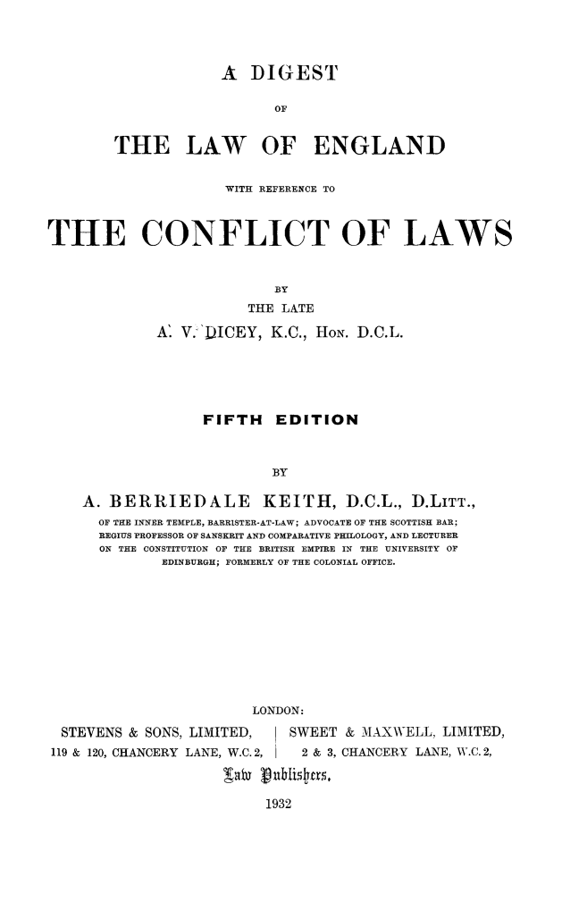 handle is hein.beal/diglweng0001 and id is 1 raw text is: 




             A DIGEST

                   OF


THE LAW OF ENGLAND


                     WITH REFERENCE TO



THE CONFLICT OF LAWS



                           BY
                        THE LATE

             A' V. 'DICEY, K.C., HON. D.C.L.






                   FIFTH EDITION



                           BY

    A. BERRIEDALE KEITH, D.C.L., D.LITT.,
      OF THE INNER TEMPLE, BARRISTER-AT-LAW; ADVOCATE OF THE SCOTTISH BAR;
      REGIUS PROFESSOR OF SANSKRIT AND COMPARATIVE PHILOLOGY, AND LECTURER
      ON THE CONSTITUTION OF THE BRITISH EMPIRE IN THE UNIVERSITY OF
              EDINBURGH; FORMERLY OF THE COLONIAL OFFICE.











                         LONDON:

  STEVENS & SONS, LIMITED,         SWEET & MAXWELL, LIMITED,
119 & 120, CHANCERY LANE, W.C. 2,    2 & 3, CHANCERY LANE, W.C. 2,


1932


