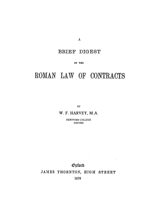 handle is hein.beal/digrlcon0001 and id is 1 raw text is: BRIEF DIGEST
OP THE
ROMAN LAW OF CONTRACTS

BY
W. F. HARVEY, M.A.
HERTFORD COLLEGE
OXFORD
JAMES THORNTON, HIGH STREET
1878


