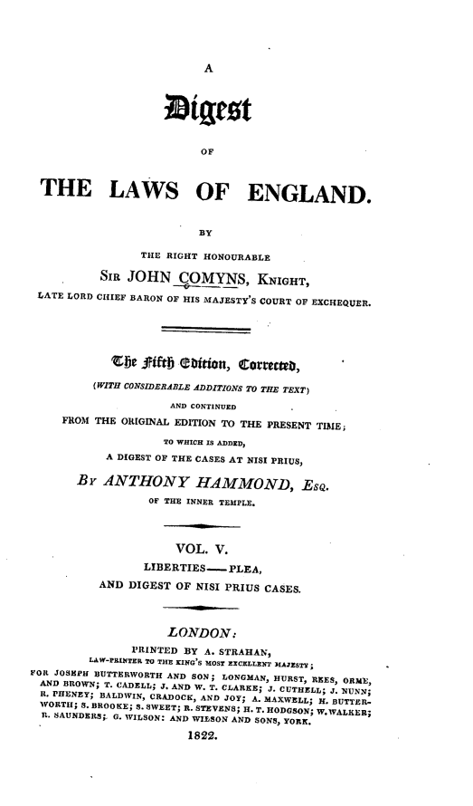 handle is hein.beal/dilae0005 and id is 1 raw text is: A

OF
THE LAWS OF ENGLAND.
BY
THE RIGHT HONOURABLE
SIR JOHN OMYNS, KNIGHT,
LATE LORD CHIEF BARON OF HIS MAJESTY'S COURT OF EXCHEQUER.
CDe SUftj aition, cotteteb,
(WITH CONSIDERABLE ADDITIONS TO THE TEXT)
AND CONTINUED
FROM THE ORIGINAL EDITION TO THE PRESENT TIME;
TO WHICH IS ADDED,
A DIGEST OF THE CASES AT NISI PRIUS,
BY ANTHONY HAMMOND, EsQ.
OF THE INNER TEMPLE.
VOL. V.
LIBERTIES.-- PLEA,
AND DIGEST OF NISI PRIUS CASES.
LONDON:
PRINTED BY A. STRAHAN,
LAW-PRINTER TO THE KING'S MOST EXCELLENT MAJESTY;
FOR JOSEPH BUTTERWORTH AND SON; LONGMAN, HURST, REES, ORME,
AND BROWN; T. CADELL; J. AND W. T. CLARKE; J. CUTHELL; J. NUNN;
R. PHENEY; BALDWIN, CRADOCK, AND JOY; A. MAXWELL; H. BUTTER-
WORTH; S. BROOKE; S. SWEET; R. STEVENS; H. T. HODGSON; W.WALEER;
R. SAUNDERS;.. G. WILSON: AND WILSON AND SONS, YORK.
1822.



