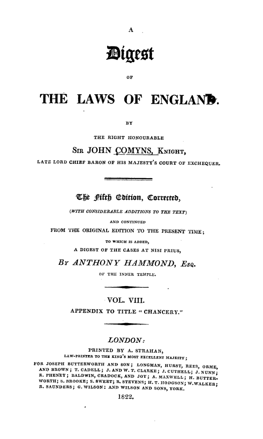 handle is hein.beal/dilae0008 and id is 1 raw text is: A

OF
THE LAWS OF ENGLANWIr.
BY
THE RIGHT HONOURABLE
SIR JOHN OMYNS, KNIGHT,
LATE LORD CHIEF BARON OF HIS MAJESTY'S COURT OF EXCHEQUER.
ebt joftb ebition, coteeteD,
(WITH CONSIDERABLE ADDITIONS TO TUE TEXT)
AND CONTINUED
FROM THE ORIGINAL EDITION TO THE PRESENT TIME ;
TO WHICH IS ADDED,
A DIGEST OF THE CASES AT NISI PRIUS,
BY ANTHONY HAMMOND, EsQ.
OF THE INNER TEMPLE.
VOL. VIII.
APPENDIX TO TITLE  CHANCERY.
LONDON:
PRINTED BY A. STRAHAN,
LAW-PRINTER TO THE KING'S MOST EXCELLENT MAJESTY;
FOR JOSEPH BUTTERWORTH AND SON; LONGMAN, HURST, REES, ORME,
AND BROWN; T. CADELL; J. AND W. T. CLARKE; J. CUTHELL; J. NUNN;
R. PHENEY; BALDWIN, CRADOCK, AND JOY; A. MAXWELL; H. BUTTER.
WORTH; S. BROOKE; S. SWEET; R. STEVENS; H. T. SIODGSON; W.WALKER;
R. SAUNDERS; G. WILSON: AND WILSON AND SONS, YORK.
1822.


