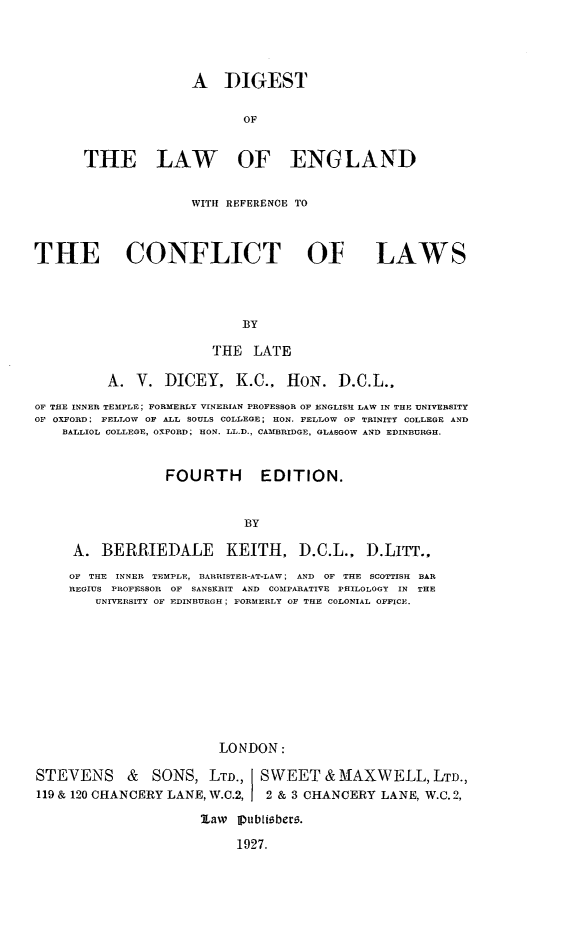 handle is hein.beal/dilandcet0001 and id is 1 raw text is: A DIGEST
OF
THE LAW OF ENGLAND

WITH REFERENCE TO
THE CONFLICT OF LAWS
BY
THE LATE
A. V. DICEY, K.C., HON. D.C.L.,
OF THE INNER TEMPLE; FORMERLY VINERIAN PROFESSOR OF ENGLISH LAW IN THE UNIVERSITY
OF OXFORD; FELLOW OF ALL SOULS COLLEGE; HON. FELLOW OF TRINITY COLLEGE AND
BALLIOL COLLEGE, OXF ORD; HON. LL.D., CAMBRIDGE, GLASGOW AND EDINBURGH.
FOURTH            EDITION.
BY
A. BERRIEDALE KEITH, D.C.L., D.LITT..
OF THE INNER TEMPLE, BARRISTER-AT-LAW; AND OF THE SCOTTISH BAR
REGIUS PROFESSOR OF SANSHRIT AND COMPARATIVE PHILOLOGY       IN THE
UNIVERSITY OF EDINBURGH; FORMERLY OF THE COLONIAL OFFICE.
LONDON:
STEVENS & SONS, LTD., SWEET &.MAXWELL, LTD.,
119 & 120 CHANCERY LANE, W.C.2,           2 & 3 CHANCERY LANE, W.C. 2,
law Ipubliober-.
1927.


