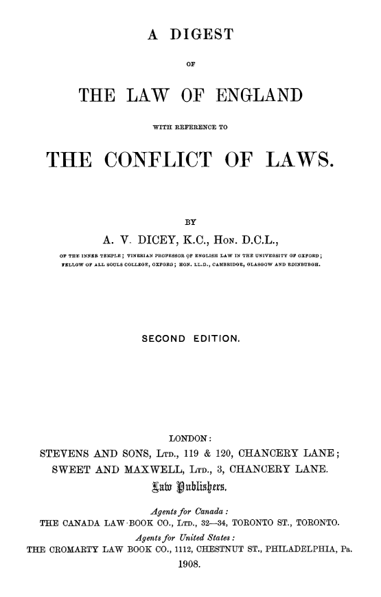 handle is hein.beal/dileng0001 and id is 1 raw text is: 


            A   DIGEST


                   OF


THE LAW OF ENGLAND


                  WITH REFERENCE TO



THE CONFLICT OF LAWS.





                        BY

          A. V_ DICEY,  K.C., HON. D.C.L.,
  OF THE INNER TEMPLE; VINERIAN PROFESSOR 9F ENGLISH LAW IN THE UNIVERSITY G OXFORD;
  YELLOW OF ALL SOULS COLLEGE, OXFGEG; HON. LL.D., CAMBRIDOE, GLASGOW AND EDINBURGH.


                    SECOND   EDITION.









                         LONDON:
  STEVENS   AND  SONS, LTD., 119 & 120, CHANCERY LANE;
    SWEET   AND  MAXWELL,   LTD., 3, CHANCERY LANE.



                     Agents for Canada:
  THE CANADA LAW -BOOK CO., LTD., 32-34, TORONTO ST., TORONTO.
                   Agents for United States:
THE CROMARTY LAW BOOK CO., 1112, CHESTNUT ST., PHILADELPHIA, Pa.
                          1908.


