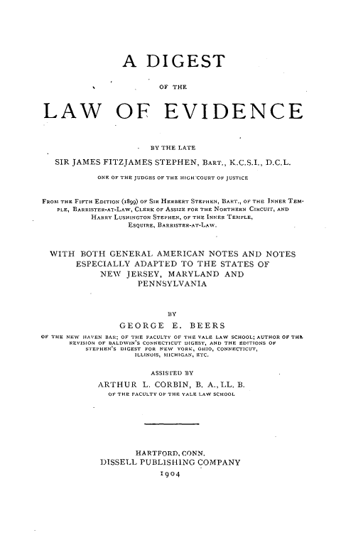 handle is hein.beal/dilevnc0001 and id is 1 raw text is: 








                 A DIGEST


                         OF THE



 LAW OF EVIDENCE




                       BY THE LATE

   SIR JAMES FITZJAMES  STEPHEN,  BART., K.C.S.I., D.C.L.

            ONE OF THE JUDGES OF THE HIGH COURT OF JUSTICE



FROM THE FIFTH EDITION (1899) OF SIR HERBERT STEPHEN, BART., OF THE INNER TEM-
   PLE, BARRISTER-AT-LAW, CLERK OF ASSIZE FOR THE NORTHERN CIRCUIT, AND
           HARRY LUSHINGTON STEPHEN, OF THE INNER TEMPLE,
                  ESQUIRE, BARRISTER-AT-LAW.



  WITH  BOTH   GENERAL  AMERICAN   NOTES  AND   NOTES
       ESPECIALLY   ADAPTED   TO THE  STATES  OF
             NEW  JERSEY,  MARYLAND AND
                    PENNSYLVANIA



                           BY

                 GEORGE E. BEERS
OF THE NEW HAVEN BAR; OF THE FACULTY OF THE VALE LAW SCHOOL; AUTHOR OF THE
      REVISION OF BALDWIN' S CONNECTICUT DIGEST, AND THE EDITIONS OF
         STEPHEN 'S DIGEST FOR NEW YORK, OHIO, CONNECTICUT,
                    ILLINOIS, MICHIGAN, ETC,


                       ASSISTED BY

            ARTHUR   L. CORBIN,  B. A., LL. B.
              OF THE FACULTY OF THE YALE LAW SCHOOL








                    HARTFORD, CONN.
             DISSELL PUBLISHING  COMPANY

                         1904


