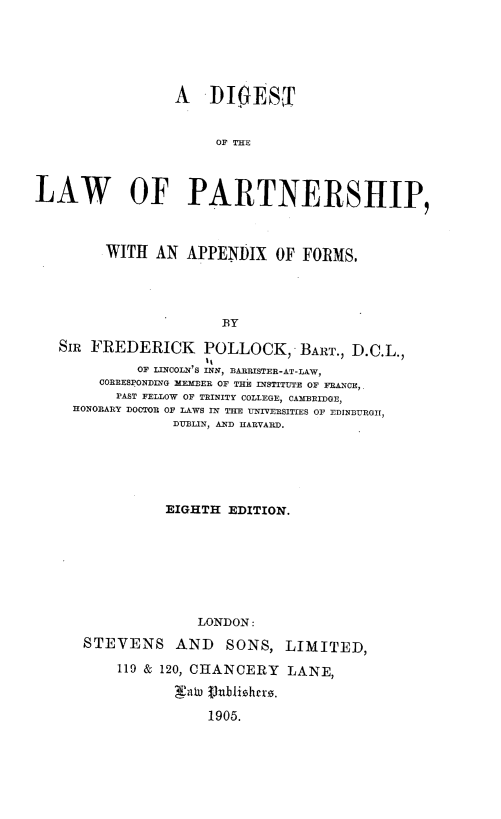 handle is hein.beal/dilpaf0001 and id is 1 raw text is: 






                 A    DIES


                      OF THE




LAW OF PARTNERSHIP,



         WITH  AN  APPENDIX   OF FORMS,





                       BY

   SIR FREDERICK POLLOCK, BART., D.C.L.,
                     It
             OF LINCOLN'S INN, BARRISTER-AT-LAW,
        CORRESPONDING MEMBER OF THE INSTITUTE OF FRANCE,.
          PAST FELLOW OF TRINITY COLLEGE, CAMBRIDGE,
     HONORARY DOCTOR OF LAWS IN THE UNIVERSITIES OF EDINBURGII,
                 DUBLIN, AND HARVARD.


          EIGHTH  EDITION.








              LONDON:

STEVENS AND SONS, LIMITED,

    119 & 120, CHANCERY  LANE,

           jaWu Vbiishcr.

               1905.


