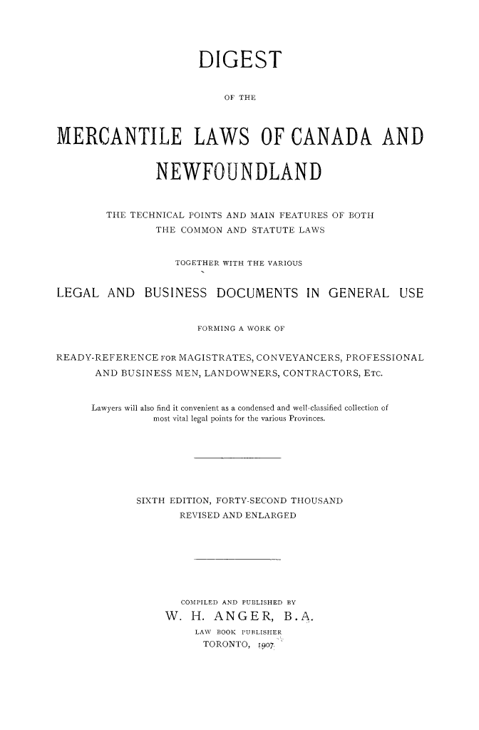 handle is hein.beal/dimercan0001 and id is 1 raw text is: DIGEST
OF THE
MERCANTILE LAWS OF CANADA AND
NEWFOUNDLAND
THE TECHNICAL POINTS AND MAIN FEATURES OF BOTH
THE COMMON AND STATUTE LAWS
TOGETHER WITH THE VARIOUS
LEGAL AND BUSINESS DOCUMENTS IN GENERAL USE
FORMING A WORK OF
READY-REFERENCE FOR MAGISTRATES, CONVEYANCERS, PROFESSIONAL
AND BUSINESS MEN, LANDOWNERS, CONTRACTORS, ETC.
Lawyers will also find it convenient as a condensed and well-classified collection of
most vital legal points for the various Provinces.
SIXTH EDITION, FORTY-SECOND THIOUSAND
REVISED AND ENLARGED
COMPILED AND PUBLISHED BY
W. H. ANGER, B.A.
LAW. BOOK PUBLISHER
TORONTO, 1907.


