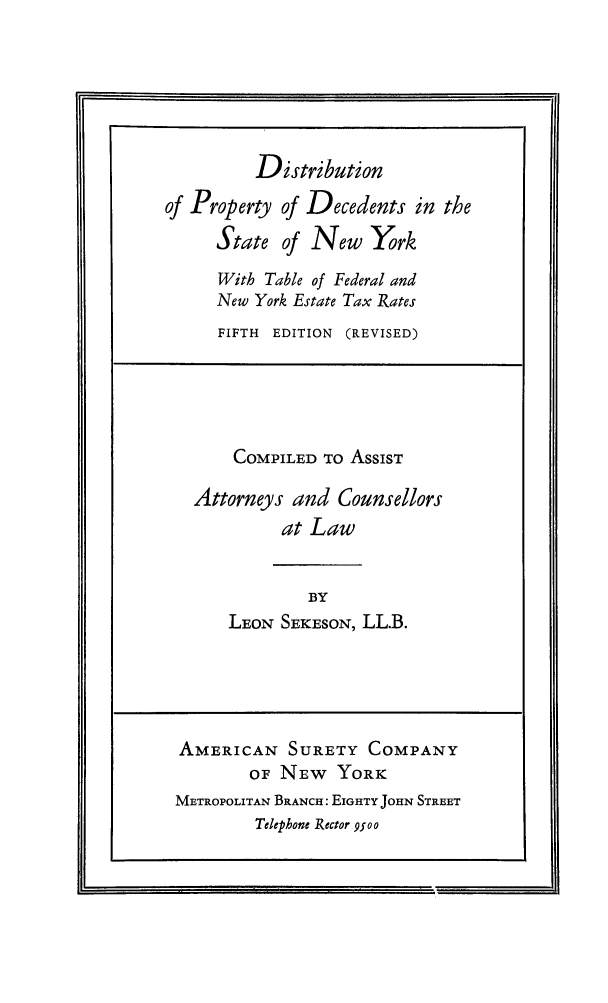 handle is hein.beal/diprofny0001 and id is 1 raw text is: Distribution
of Property of Decedents in the
State of New York
With Table of Federal and
New York Estate Tax Rates
FIFTH EDITION (REVISED)
COMPILED TO AsSIST
Attorneys and Counsellors
at Law
BY
LEON SEKESON, LL.B.
AMERICAN SURETY COMPANY
OF NEW YORK
METROPOLITAN BRANCH: EIGHTY JOHN STREET
Telephone Rector 9500


